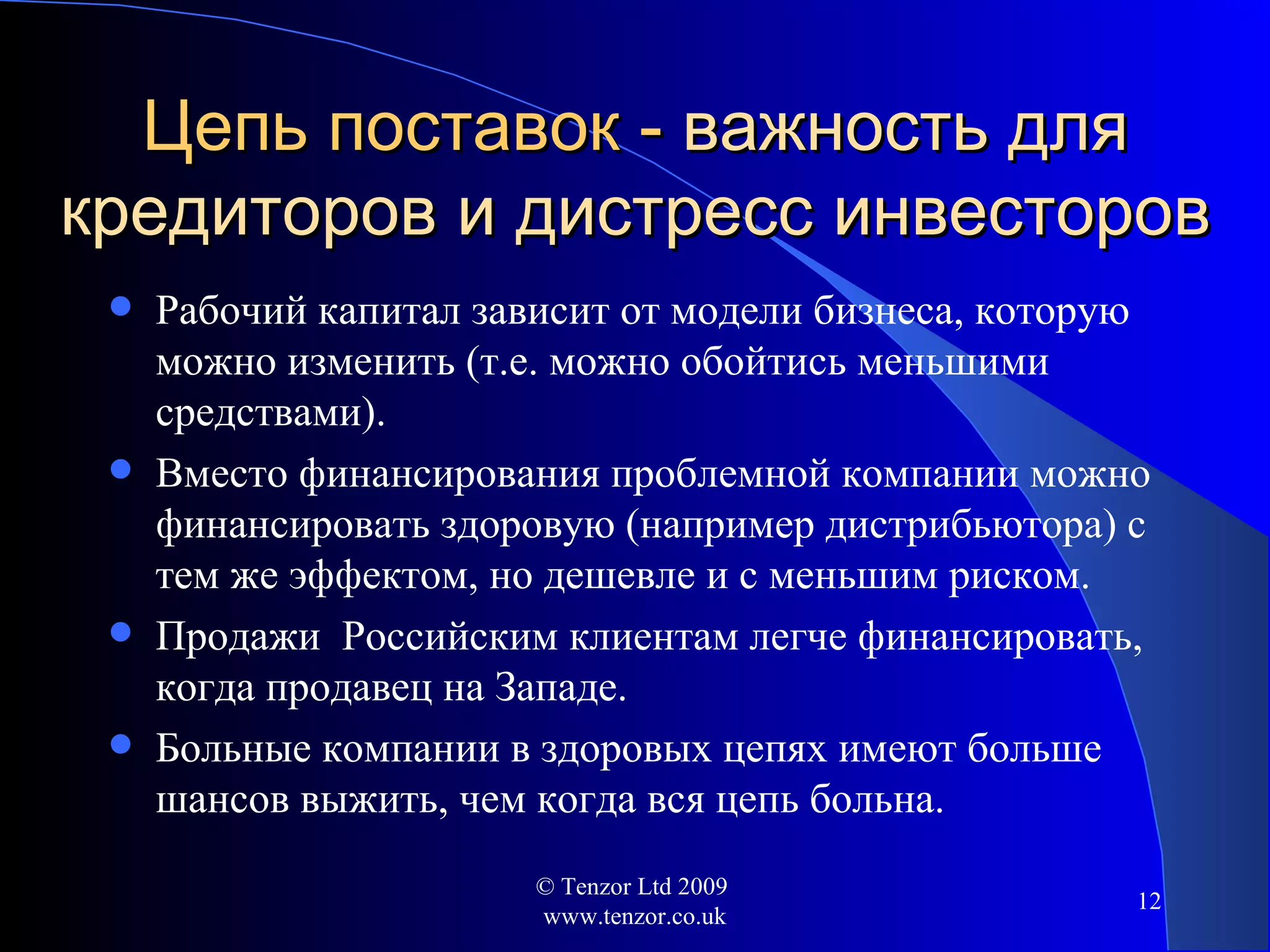 Цепь поставок -  важность для кредиторов и дистресс инвесторов Рабочий капитал зависит от модели бизнеса, которую можно изменить  ( т.е. можно обойтись меньшими средствами ) . Вместо финансирования проблемной компании   можно финансировать здоровую  ( например дистрибьютора )  с тем же эффектом, но дешевле и с меньшим риском. Продажи  Российским клиентам легче финансировать, когда продавец на Западе. Больные компании в здоровых цепях имеют больше шансов выжить, чем когда вся цепь больна .  © Tenzor Ltd 2009  www.tenzor.co.uk 