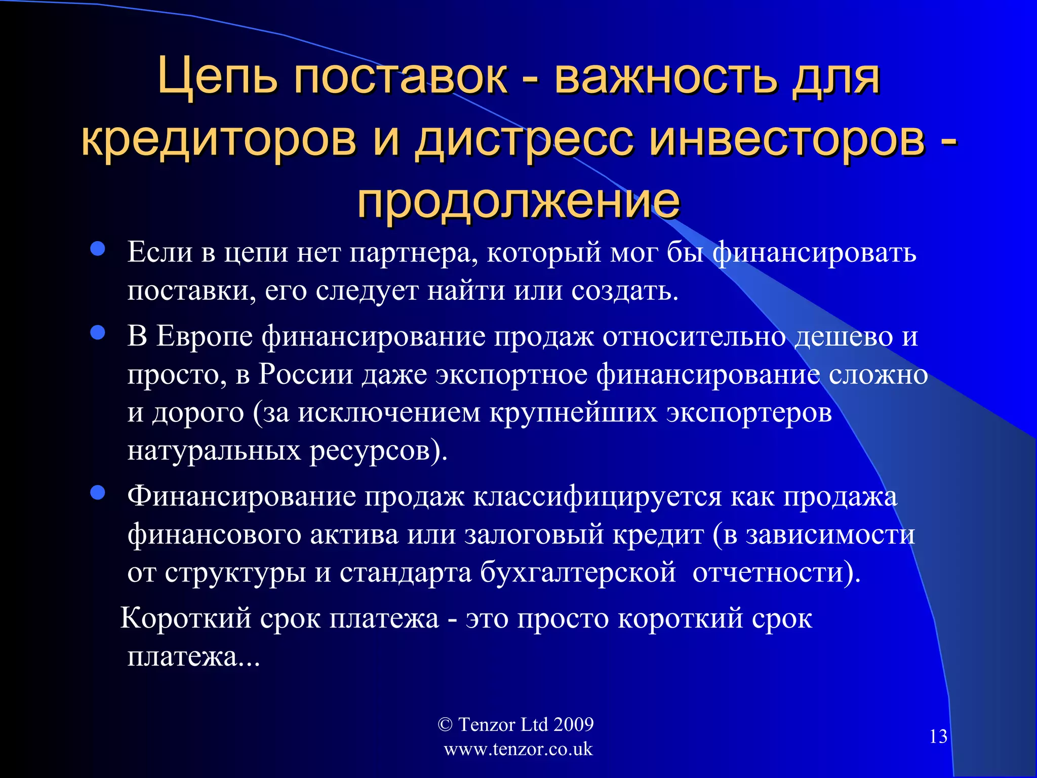 Цепь поставок - важность для кредиторов и дистресс инвесторов - продолжение Если в цепи нет партнера, который мог бы финансировать поставки, его следует найти или создать. В Европе финансирование продаж относительно дешево и просто ,  в России даже экспортное финансирование сложно и дорого (за исключением крупнейших экспортеров натуральных ресурсов). Финансирование продаж классифицируется как продажа финансового актива или залоговый кредит (в зависимости от структуры и стандарта бухгалтерской  отчетности).  Короткий срок платежа - это просто короткий срок платежа... © Tenzor Ltd 2009  www.tenzor.co.uk 