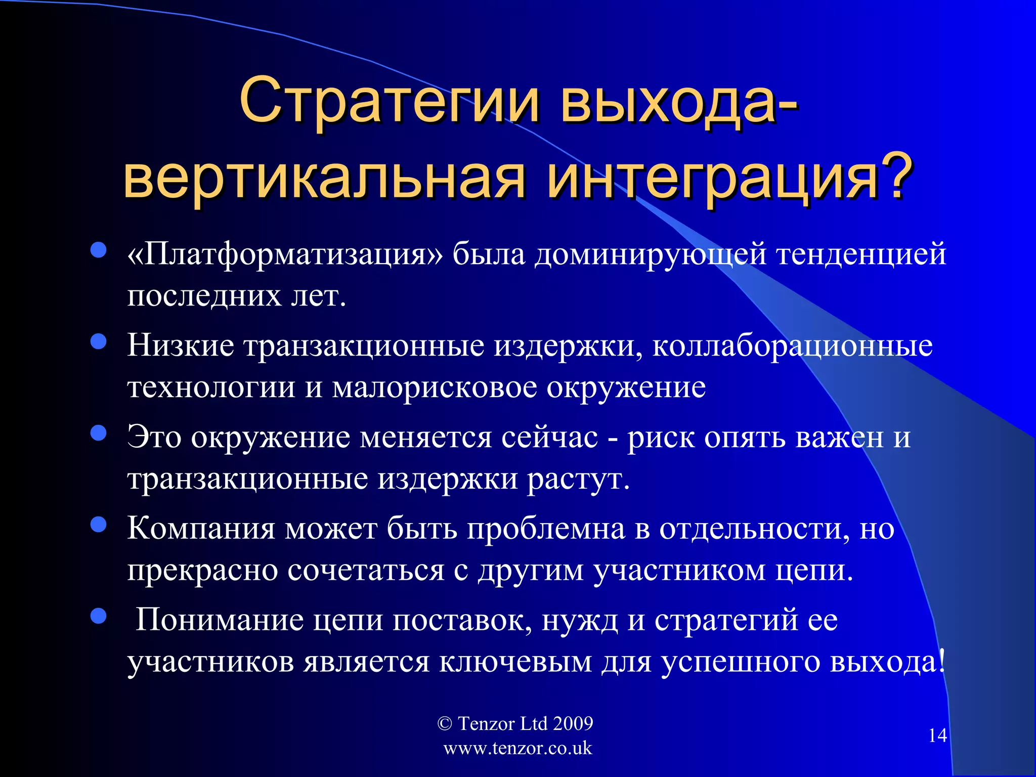 Стратегии выхода-вертикальная интеграция ? «Платформатизация» была доминирующей тенденцией последних лет. Низкие транзакционные издержки, коллаборационные технологии и малорисковое окружение Это окружение меняется сейчас - риск опять важен и транзакционные издержки растут. Компания может быть проблемна в отдельности, но прекрасно сочетаться   с другим участником цепи. Понимание цепи поставок, нужд и стратегий ее участников является ключевым для успешного выхода ! © Tenzor Ltd 2009  www.tenzor.co.uk 