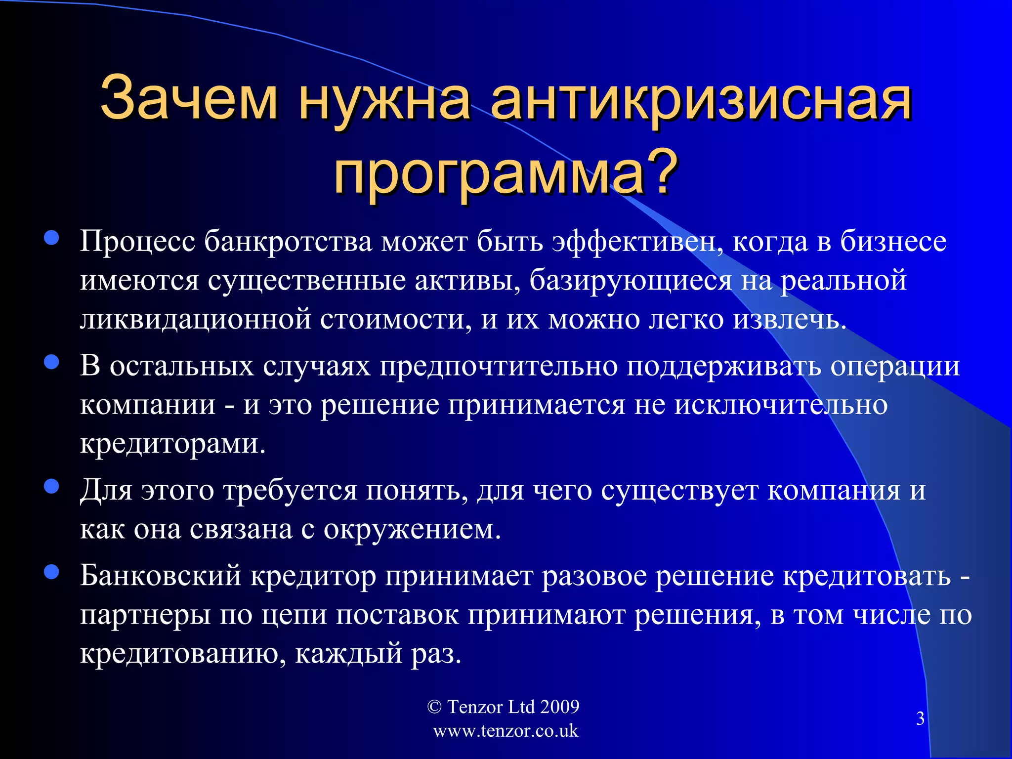 Зачем нужна антикризисная программа ? Процесс банкротства может быть эффективен, когда в бизнесе имеются существенные активы, базирующиеся на реальной ликвидационной стоимости, и их можно легко извлечь. В остальных случаях предпочтительно поддерживать операции компании - и это решение принимается не исключительно кредиторами. Для этого требуется понять, для чего существует компания и как она связана с окружением . Банковский кредитор принимает разовое решение кредитовать - партнеры по цепи поставок принимают решения, в том числе по кредитованию, каждый раз. © Tenzor Ltd 2009  www.tenzor.co.uk 