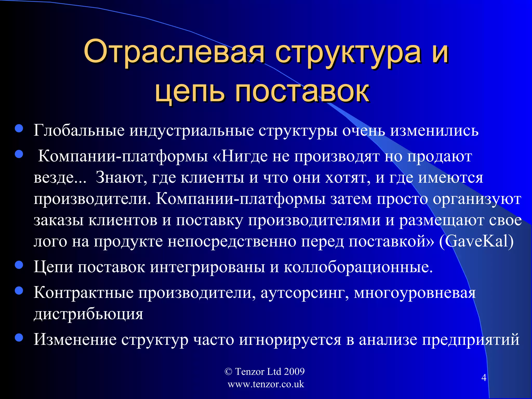 Отраслевая структура и цепь поставок  Глобальные индустриальные структуры очень изменились Компании-платформы  « Нигде не производят но продают везде ...  Знают, где клиенты и что они хотят, и где имеются производители .  Компании-платформы затем просто организуют заказы клиентов и поставку производителями   и размещают свое лого на продукте непосредственно перед поставкой»   ( GaveKal ) Цепи поставок интегрированы и коллоборационные . Контрактные производители, аутсорсинг, многоуровневая дистрибьюция Изменение структур часто игнорируется в анализе предприятий © Tenzor Ltd 2009  www.tenzor.co.uk 
