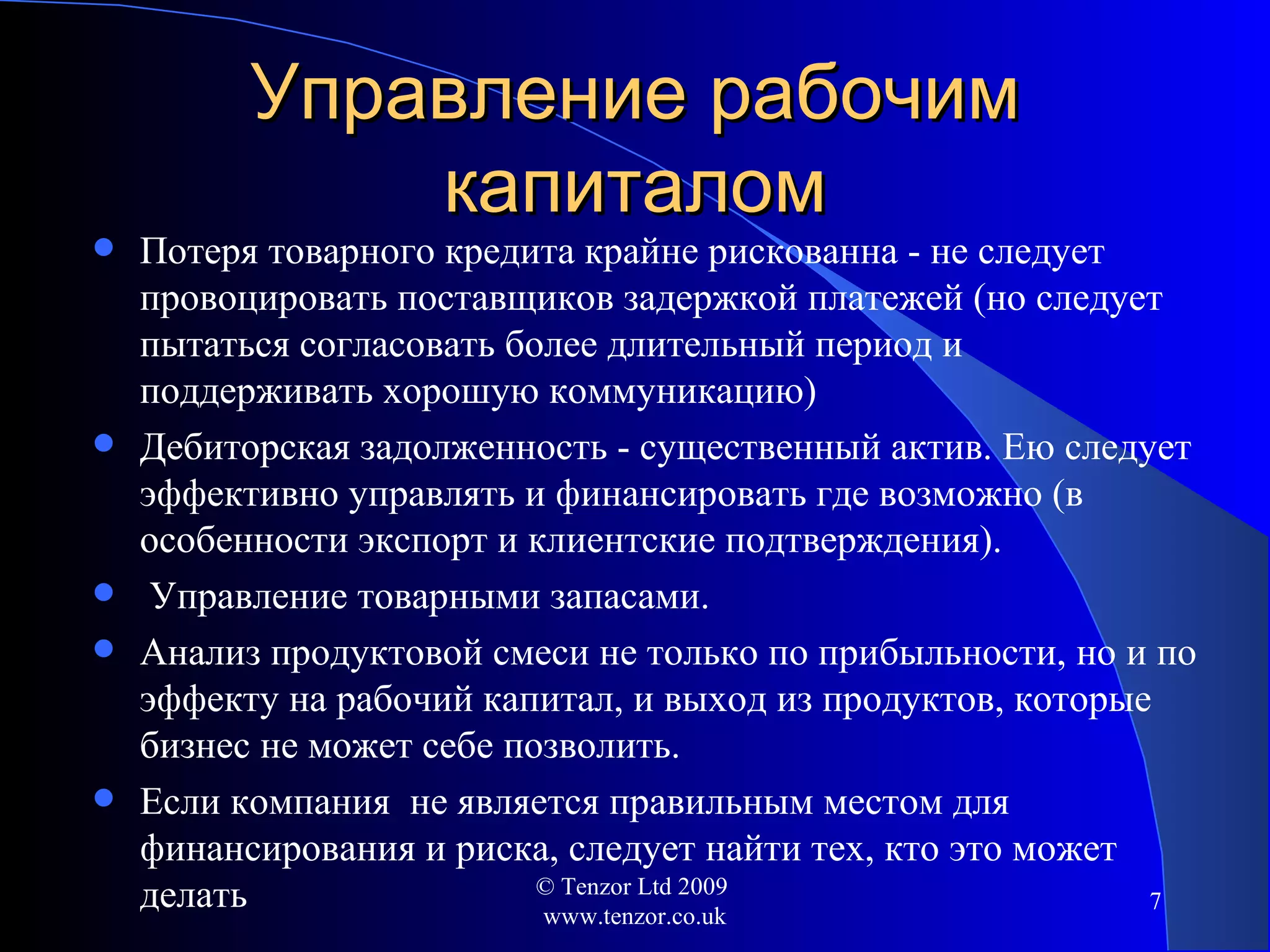 Управление рабочим капиталом Потеря товарного кредита крайне рискованна - не следует провоцировать поставщиков задержкой платежей (но следует пытаться согласовать более длительный период и  поддерживать хорошую коммуникацию) Дебиторская задолженность - существенный актив. Ею следует эффективно управлять и финансировать где возможно (в особенности экспорт и клиентские подтверждения). Управление товарными запасами. Анализ продуктовой смеси не только по прибыльности ,  но и по эффекту на рабочий капитал,   и выход из продуктов, которые бизнес не может себе позволить. Если компания  не является правильным местом для финансирования и риска ,  следует найти тех, кто это может делать © Tenzor Ltd 2009  www.tenzor.co.uk 