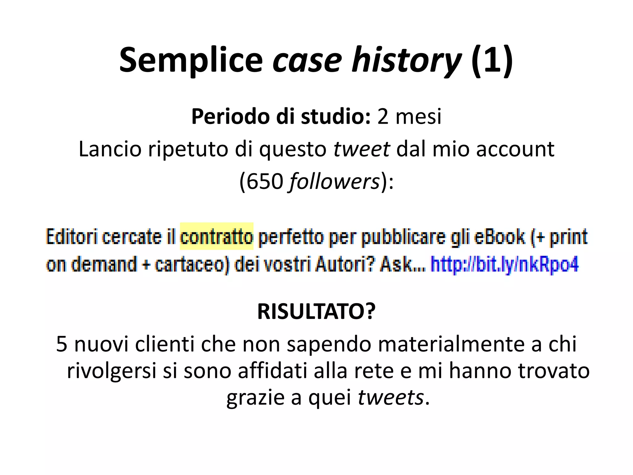 Semplice case history (1)
Periodo di studio: 2 mesi
Lancio ripetuto di questo tweet dal mio account
(650 followers):
RISULTATO?
5 nuovi clienti che non sapendo materialmente a chi
rivolgersi si sono affidati alla rete e mi hanno trovato
grazie a quei tweets.