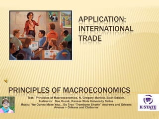 PRINCIPLES OF MACROECONOMICS
Text: Principles of Macroeconomics, N. Gregory Mankiw, Sixth Edition.
Instructor: Sue Guzek, Kansas State University Salina
Music: We Gonna Make You… By Troy “Trombone Shorty” Andrews and Orleans
Avenue – Orleans and Claiborne
1
APPLICATION:
INTERNATIONAL
TRADE
 