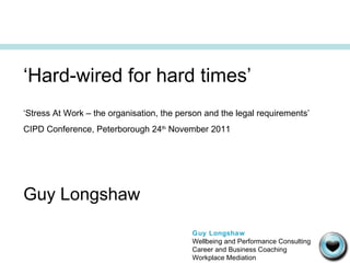 ‘ Hard-wired for hard times’ ‘ Stress At Work – the organisation, the person and the legal requirements’ CIPD Conference, Peterborough 24 th  November 2011 Guy Longshaw Guy Longshaw Wellbeing and Performance Consulting Career and Business Coaching Workplace Mediation 