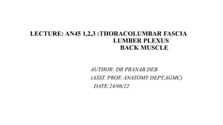 LECTURE: AN45 1,2,3 :THORACOLUMBAR FASCIA
LUMBER PLEXUS
BACK MUSCLE
AUTHOR: DR PRANAB DEB
(ASST. PROF, ANATOMY DEPT,AGMC)
DATE:24/06/22
 