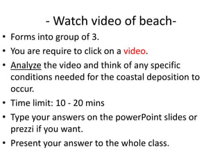 - Watch video of beach-
• Forms into group of 3.
• You are require to click on a video.
• Analyze the video and think of any specific
  conditions needed for the coastal deposition to
  occur.
• Time limit: 10 - 20 mins
• Type your answers on the powerPoint slides or
  prezzi if you want.
• Present your answer to the whole class.
 