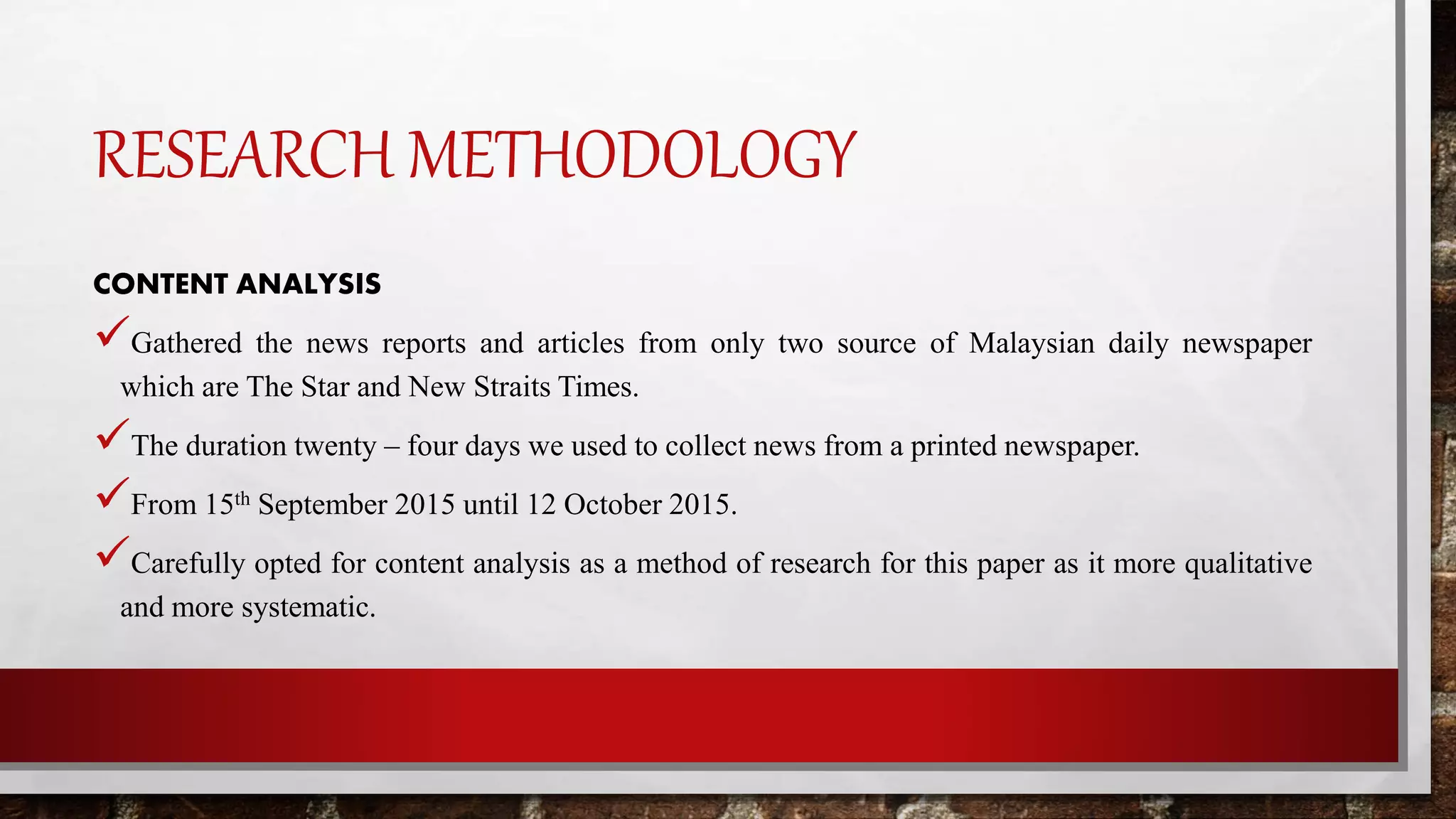 RESEARCH METHODOLOGY
CONTENT ANALYSIS
Gathered the news reports and articles from only two source of Malaysian daily newspaper
which are The Star and New Straits Times.
The duration twenty – four days we used to collect news from a printed newspaper.
From 15th September 2015 until 12 October 2015.
Carefully opted for content analysis as a method of research for this paper as it more qualitative
and more systematic.
 