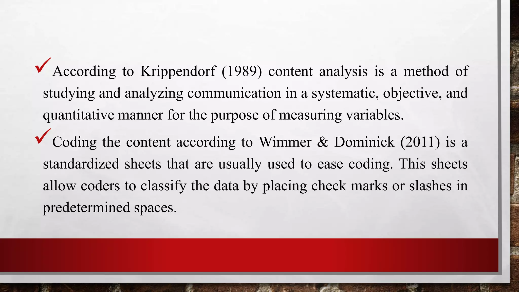 According to Krippendorf (1989) content analysis is a method of
studying and analyzing communication in a systematic, objective, and
quantitative manner for the purpose of measuring variables.
Coding the content according to Wimmer & Dominick (2011) is a
standardized sheets that are usually used to ease coding. This sheets
allow coders to classify the data by placing check marks or slashes in
predetermined spaces.
 