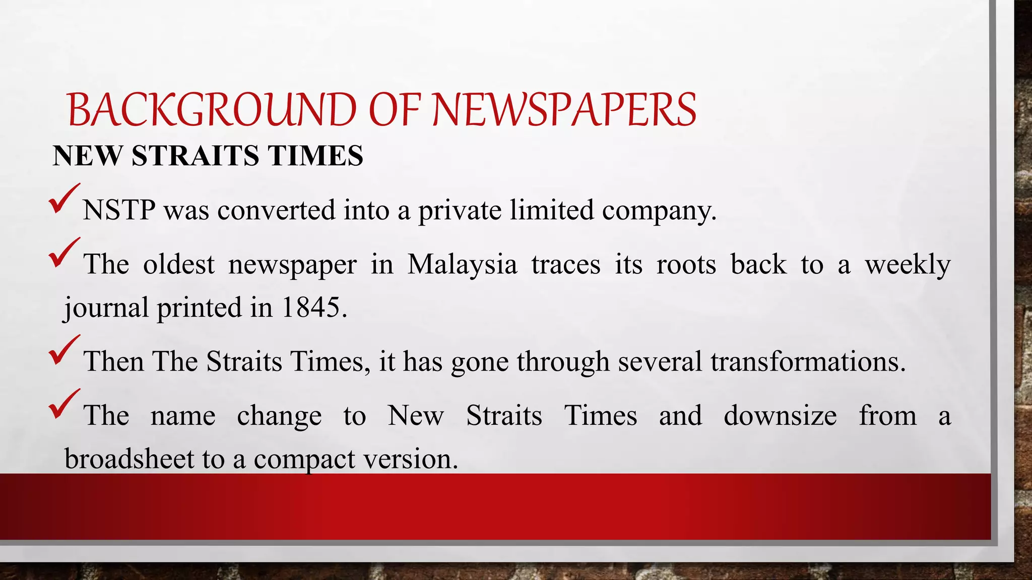 BACKGROUND OF NEWSPAPERS
NEW STRAITS TIMES
NSTP was converted into a private limited company.
The oldest newspaper in Malaysia traces its roots back to a weekly
journal printed in 1845.
Then The Straits Times, it has gone through several transformations.
The name change to New Straits Times and downsize from a
broadsheet to a compact version.
 