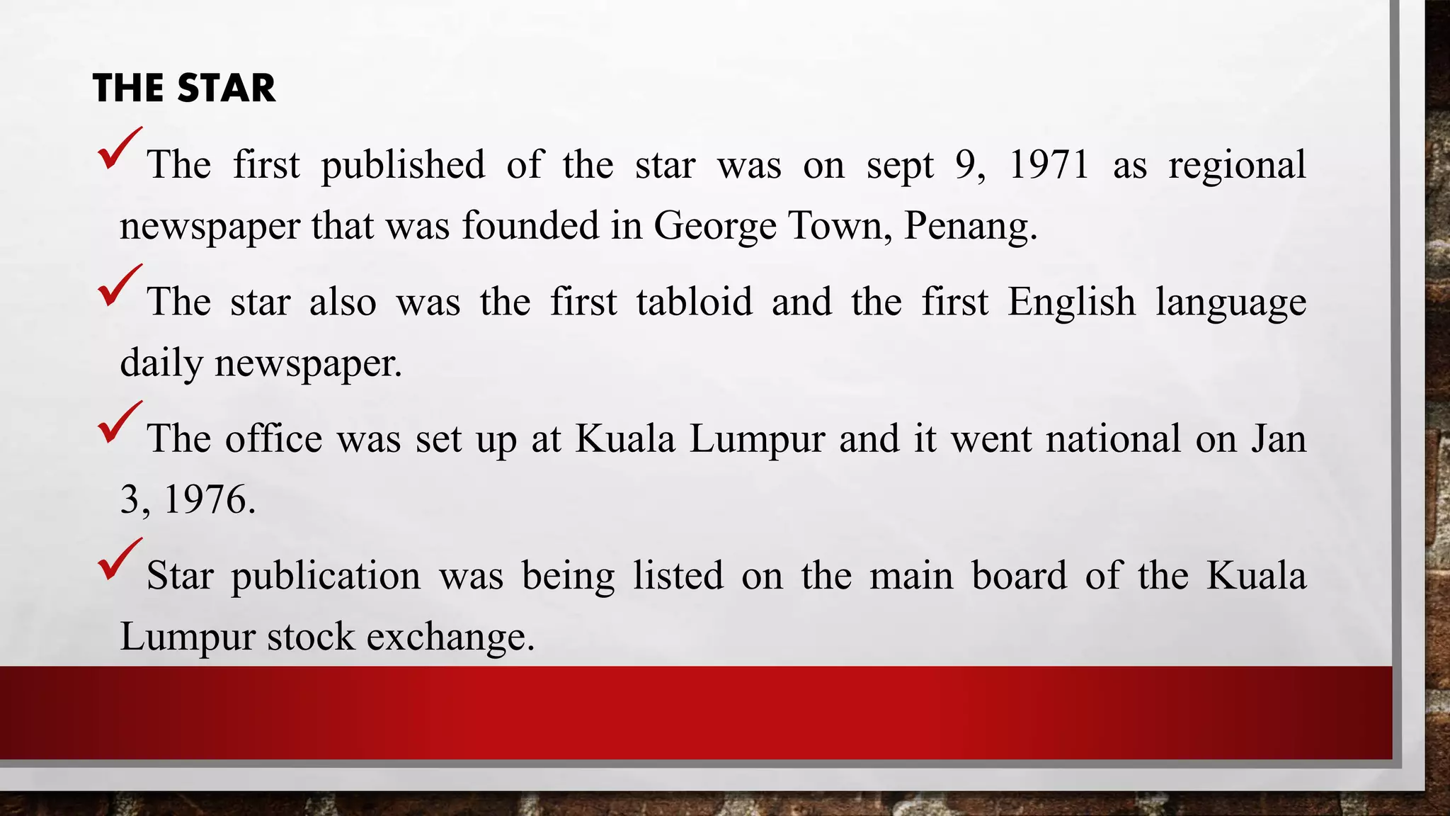 THE STAR
The first published of the star was on sept 9, 1971 as regional
newspaper that was founded in George Town, Penang.
The star also was the first tabloid and the first English language
daily newspaper.
The office was set up at Kuala Lumpur and it went national on Jan
3, 1976.
Star publication was being listed on the main board of the Kuala
Lumpur stock exchange.
 