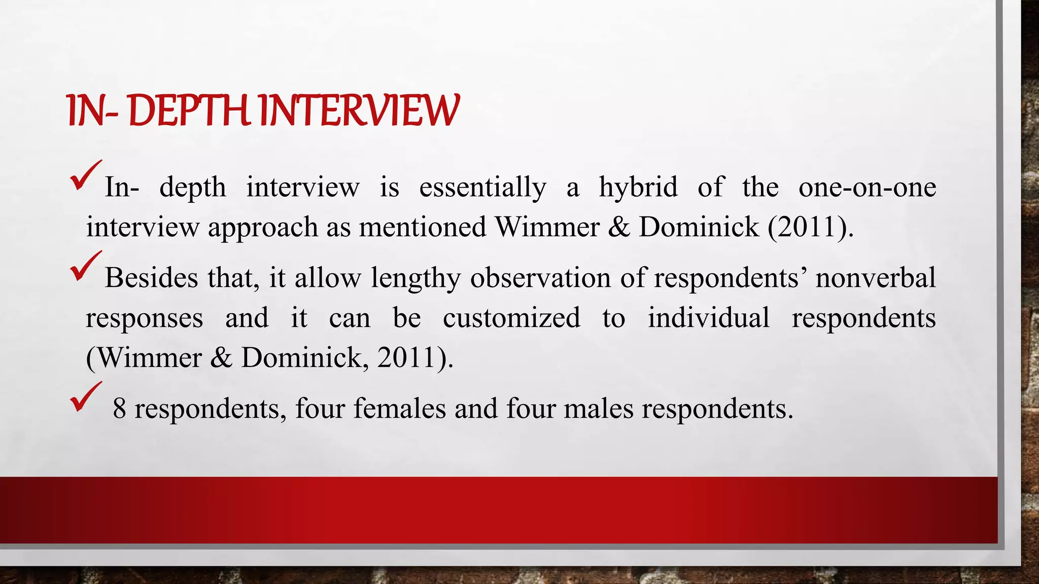 IN- DEPTH INTERVIEW
In- depth interview is essentially a hybrid of the one-on-one
interview approach as mentioned Wimmer & Dominick (2011).
Besides that, it allow lengthy observation of respondents’ nonverbal
responses and it can be customized to individual respondents
(Wimmer & Dominick, 2011).
 8 respondents, four females and four males respondents.
 