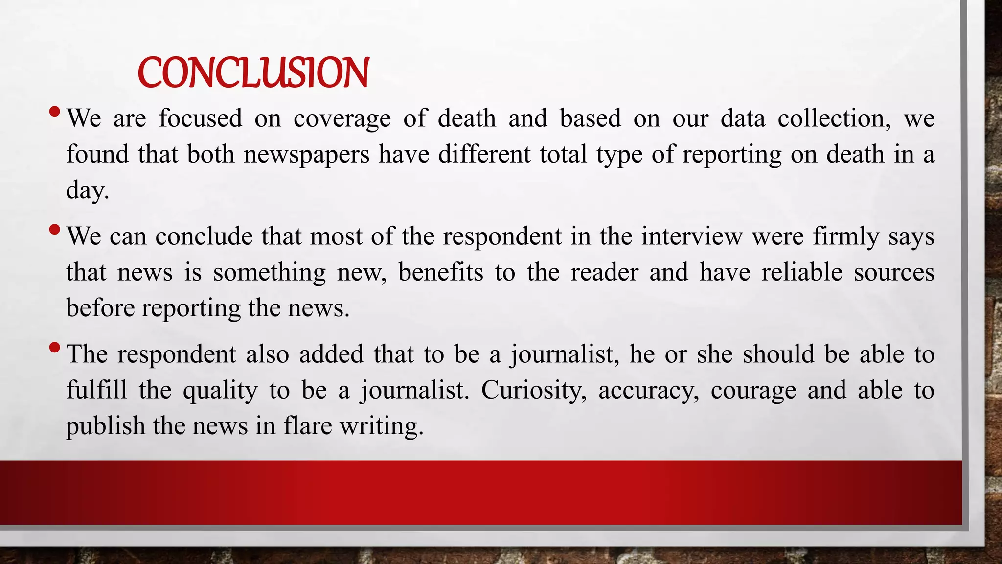 CONCLUSION
•We are focused on coverage of death and based on our data collection, we
found that both newspapers have different total type of reporting on death in a
day.
•We can conclude that most of the respondent in the interview were firmly says
that news is something new, benefits to the reader and have reliable sources
before reporting the news.
•The respondent also added that to be a journalist, he or she should be able to
fulfill the quality to be a journalist. Curiosity, accuracy, courage and able to
publish the news in flare writing.
 