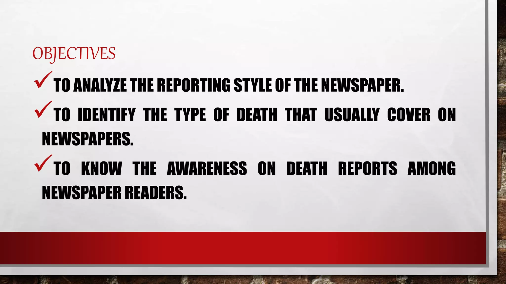 OBJECTIVES
TO ANALYZE THE REPORTING STYLE OF THE NEWSPAPER.
TO IDENTIFY THE TYPE OF DEATH THAT USUALLY COVER ON
NEWSPAPERS.
TO KNOW THE AWARENESS ON DEATH REPORTS AMONG
NEWSPAPER READERS.
 