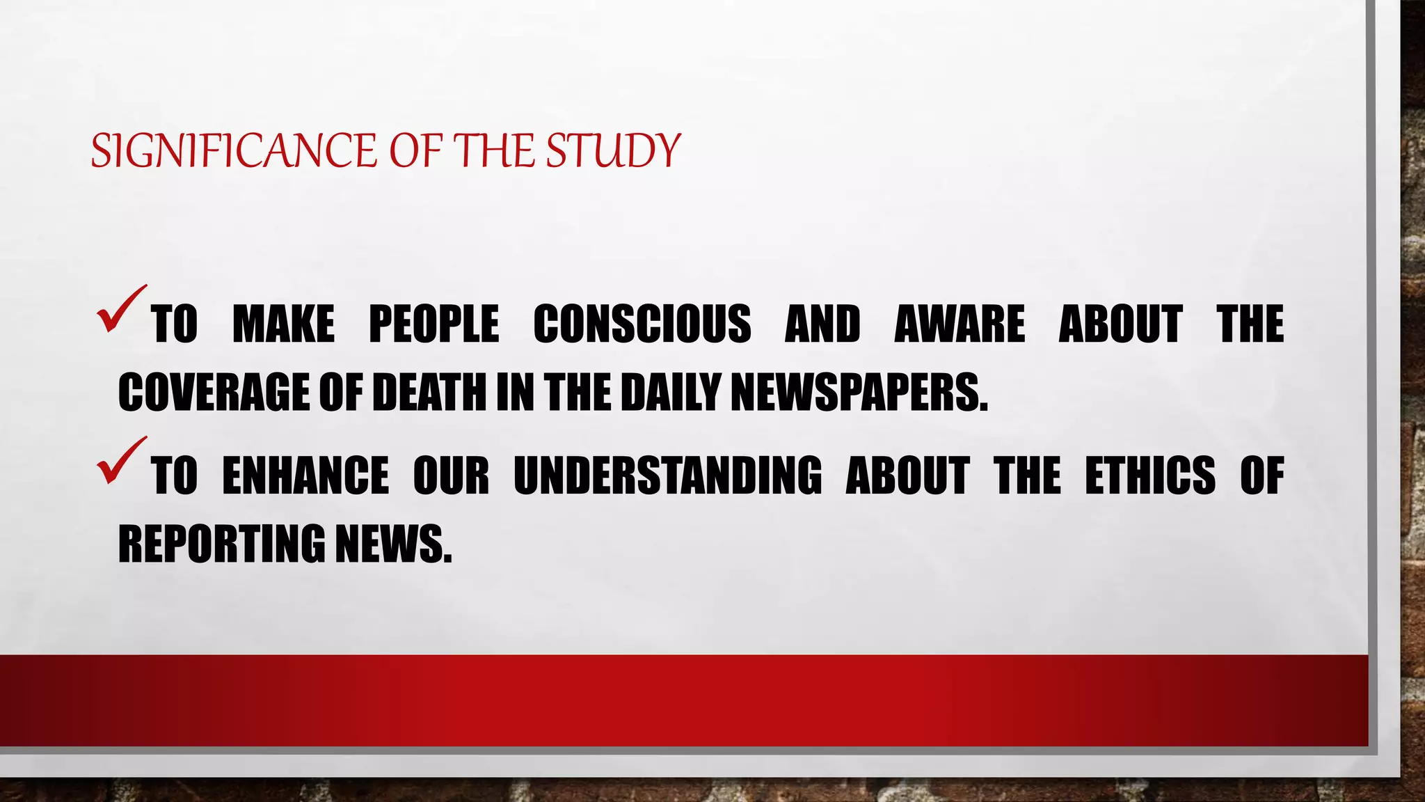 SIGNIFICANCE OF THE STUDY
TO MAKE PEOPLE CONSCIOUS AND AWARE ABOUT THE
COVERAGE OF DEATH IN THE DAILY NEWSPAPERS.
TO ENHANCE OUR UNDERSTANDING ABOUT THE ETHICS OF
REPORTING NEWS.
 