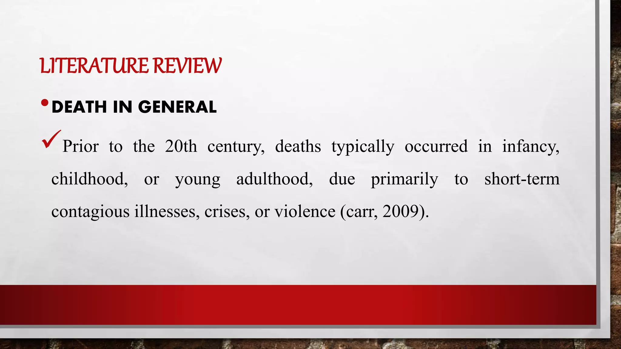 LITERATURE REVIEW
•DEATH IN GENERAL
Prior to the 20th century, deaths typically occurred in infancy,
childhood, or young adulthood, due primarily to short-term
contagious illnesses, crises, or violence (carr, 2009).
 