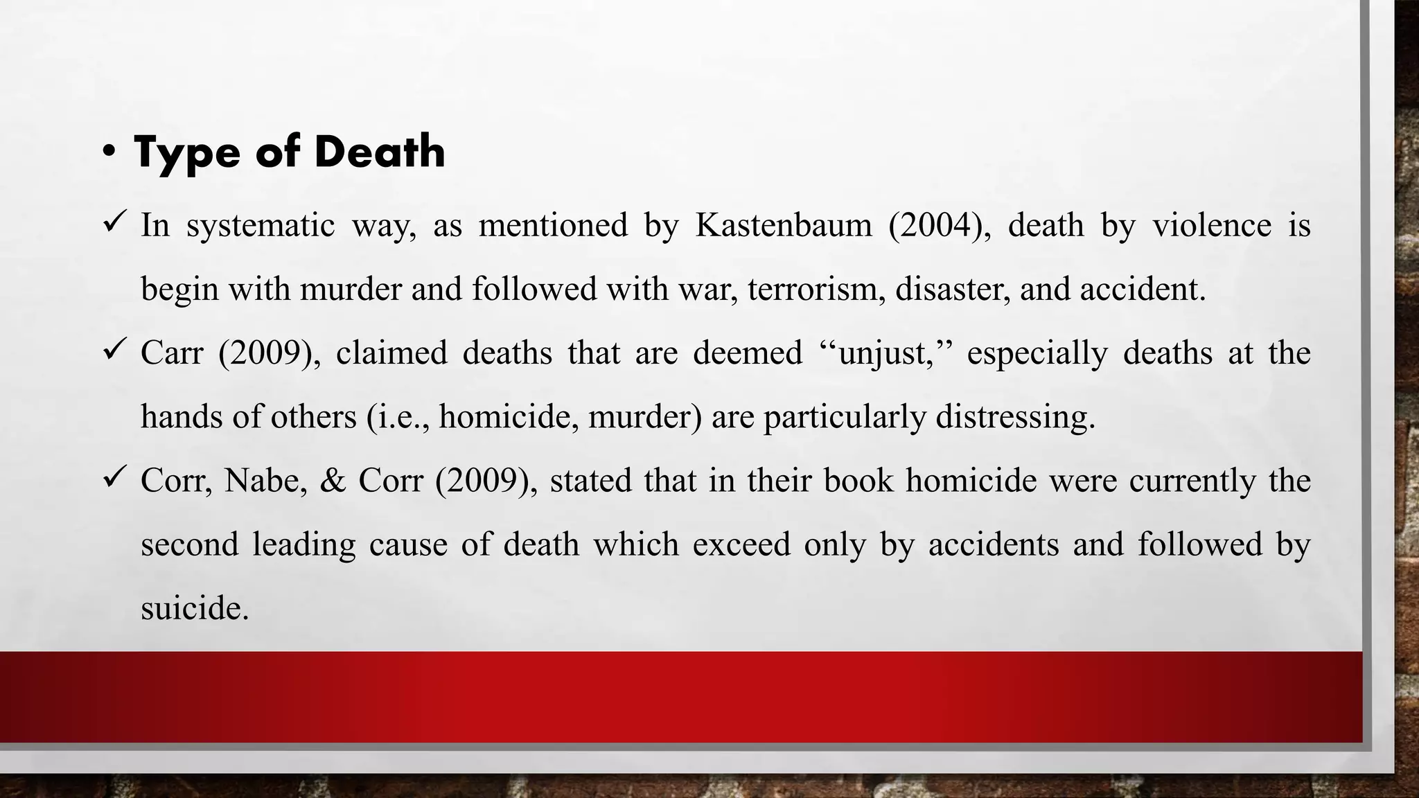 • Type of Death
 In systematic way, as mentioned by Kastenbaum (2004), death by violence is
begin with murder and followed with war, terrorism, disaster, and accident.
 Carr (2009), claimed deaths that are deemed ‘‘unjust,’’ especially deaths at the
hands of others (i.e., homicide, murder) are particularly distressing.
 Corr, Nabe, & Corr (2009), stated that in their book homicide were currently the
second leading cause of death which exceed only by accidents and followed by
suicide.
 