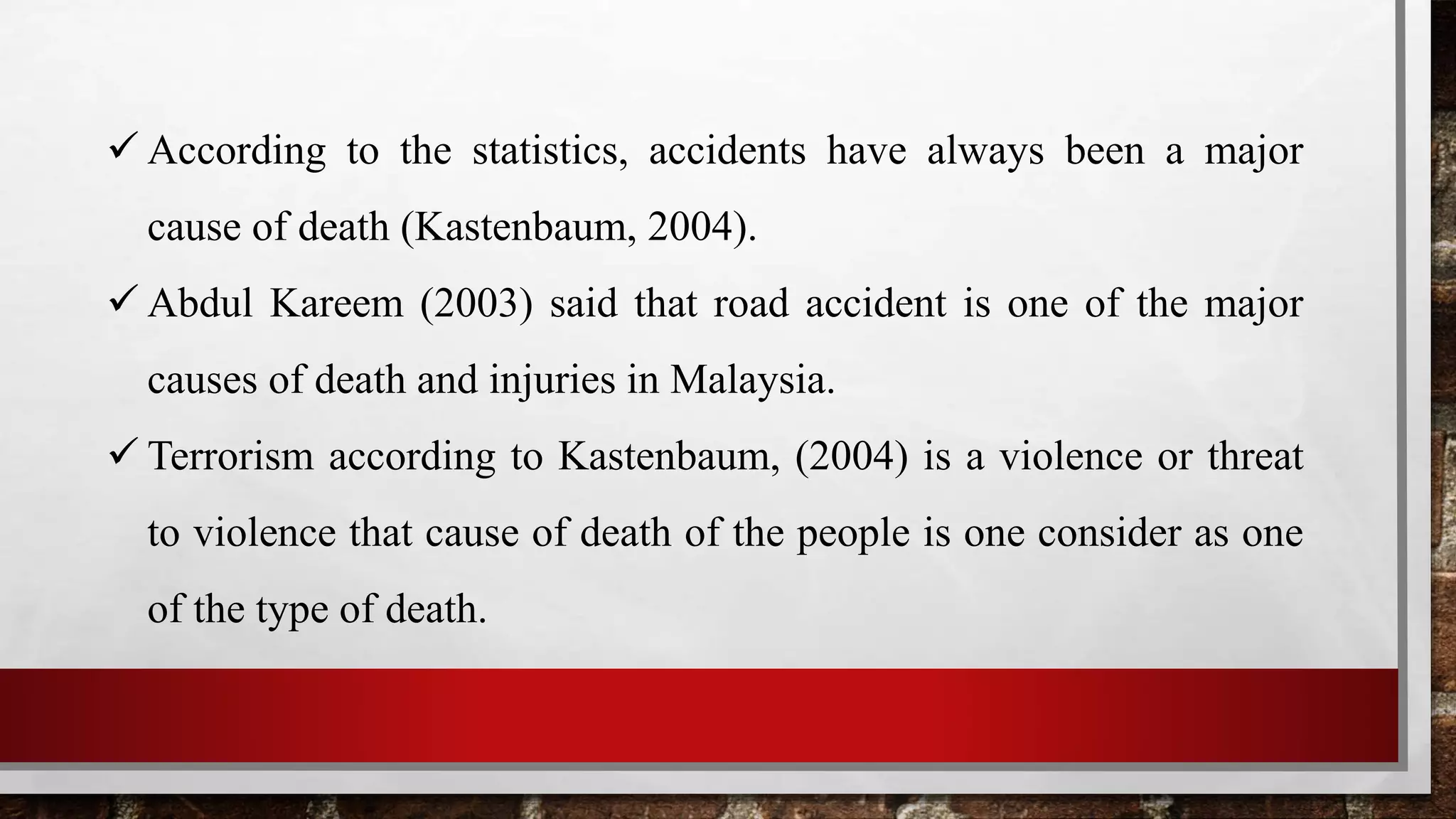  According to the statistics, accidents have always been a major
cause of death (Kastenbaum, 2004).
 Abdul Kareem (2003) said that road accident is one of the major
causes of death and injuries in Malaysia.
 Terrorism according to Kastenbaum, (2004) is a violence or threat
to violence that cause of death of the people is one consider as one
of the type of death.
 