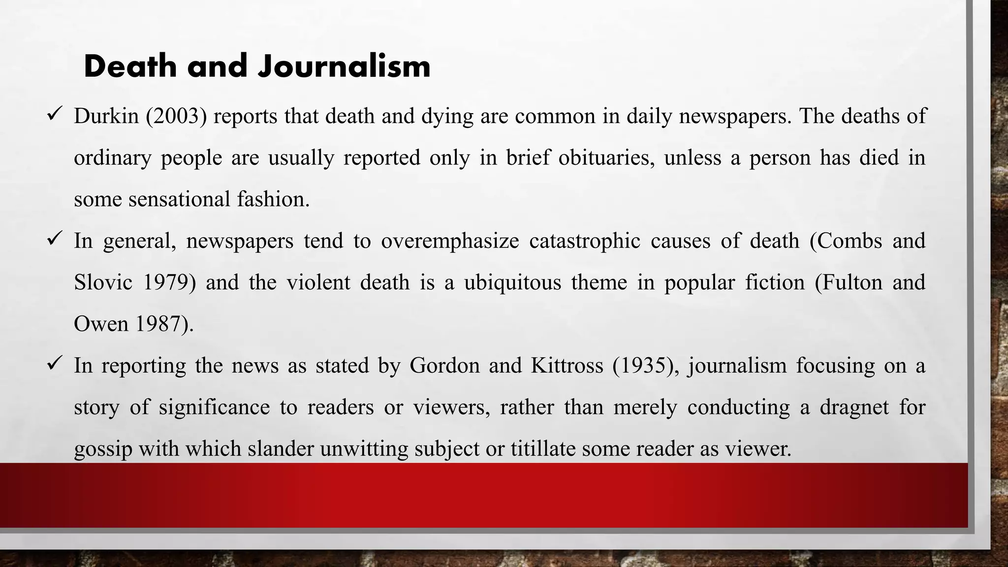 Death and Journalism
 Durkin (2003) reports that death and dying are common in daily newspapers. The deaths of
ordinary people are usually reported only in brief obituaries, unless a person has died in
some sensational fashion.
 In general, newspapers tend to overemphasize catastrophic causes of death (Combs and
Slovic 1979) and the violent death is a ubiquitous theme in popular fiction (Fulton and
Owen 1987).
 In reporting the news as stated by Gordon and Kittross (1935), journalism focusing on a
story of significance to readers or viewers, rather than merely conducting a dragnet for
gossip with which slander unwitting subject or titillate some reader as viewer.
 