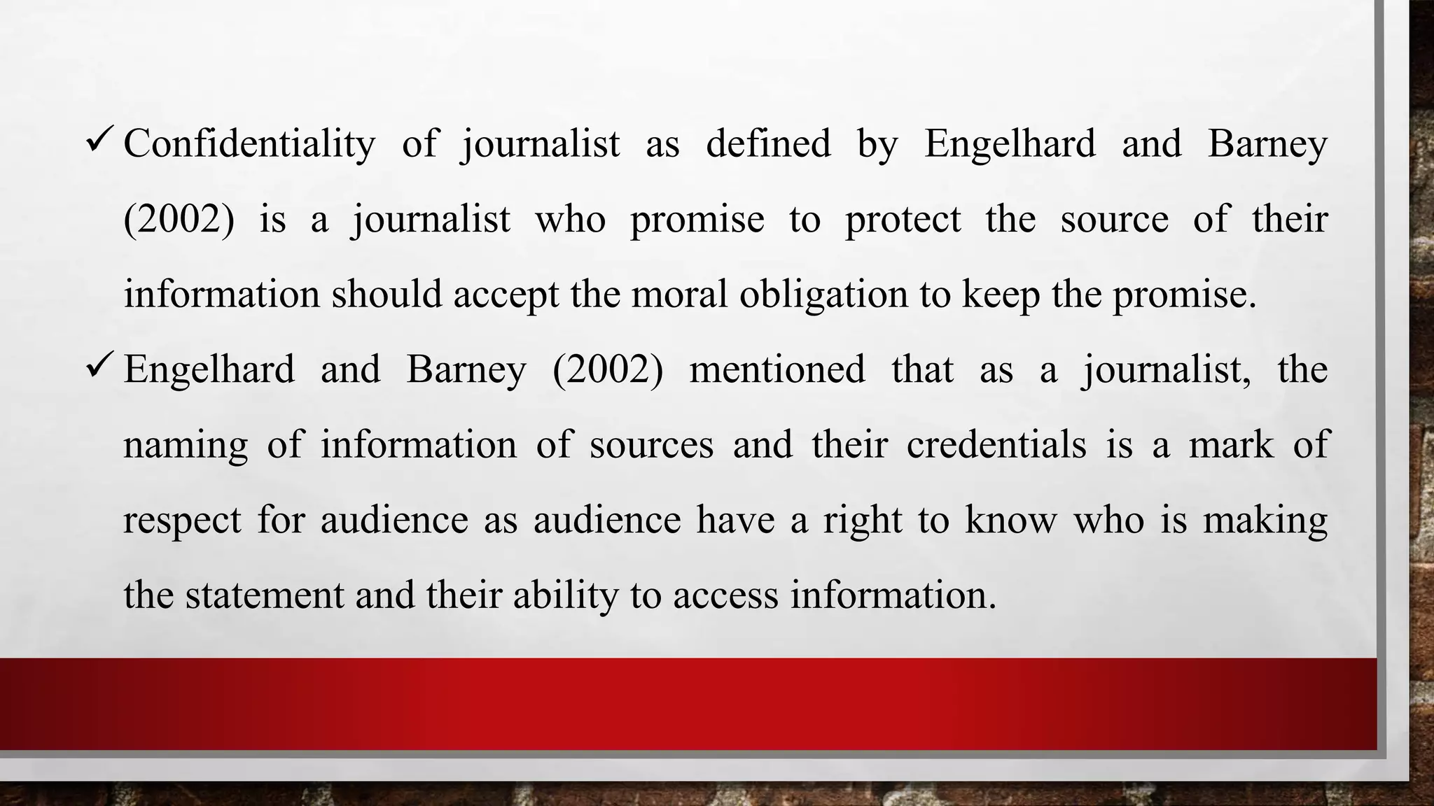  Confidentiality of journalist as defined by Engelhard and Barney
(2002) is a journalist who promise to protect the source of their
information should accept the moral obligation to keep the promise.
 Engelhard and Barney (2002) mentioned that as a journalist, the
naming of information of sources and their credentials is a mark of
respect for audience as audience have a right to know who is making
the statement and their ability to access information.
 