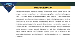 2
EXECUTIVE SUMMARY
Ford Motor Company is the second – largest U.S automaker behind General Motors. The
company produces many different cars and trucks ranging from entry level to luxury cars.
Ford’s F-150 pickup truck is the most popular truck in the world for 32 years running. Ford
owns stakes in several car manufacturers around the world, including Aston Martin, Jiangling,
Troller, and FPV. In the past, Ford has owned portions of Jaguar, Land Rover, and Volvo. In
2015, Ford switched the body of its famous F-150 to aluminum from steel. The extra cost was
$395 per truck, but fuel economy improved with the reduced weight. However Ford’s recent
income statement showed a decline in profitability in a row. Sales of ford cars and utility
vehicles fell 8.1% and 2.3%. Ford shareholders were not pleased with all the declines. This
report makes the following recommendations a 3 - year strategic plan for Ford’s new CEO Mr.
Mark Fields.
 
