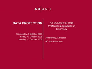 DATA PROTECTION                  An Overview of Data
                                Protection Legislation in
                                       Guernsey
 Wednesday, 8 October 2008
    Friday, 10 October 2008   Jon Barclay, Advocate
  Monday, 13 October 2008
                              AO Hall Advocates
 