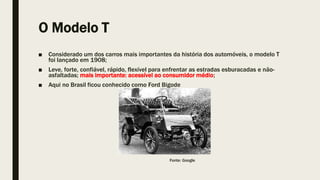 O Modelo T
■ Considerado um dos carros mais importantes da história dos automóveis, o modelo T
foi lançado em 1908;
■ Leve, forte, confiável, rápido, flexível para enfrentar as estradas esburacadas e não-
asfaltadas; mais importante: acessível ao consumidor médio;
■ Aqui no Brasil ficou conhecido como Ford Bigode
Fonte: Google
 