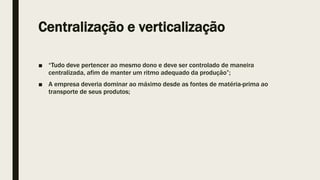Centralização e verticalização
■ “Tudo deve pertencer ao mesmo dono e deve ser controlado de maneira
centralizada, afim de manter um ritmo adequado da produção”;
■ A empresa deveria dominar ao máximo desde as fontes de matéria-prima ao
transporte de seus produtos;
 