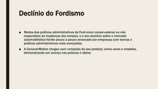Declínio do Fordismo
■ Muitas das práticas administrativas de Ford eram conservadoras ou não
respondiam às mudanças dos tempos, e o seu domínio sobre o mercado
automobilístico foi-lhe pouco a pouco arrancado por empresas com teorias e
práticas administrativas mais avançadas;
■ A General-Motors chegou com variações do seu produto, como cores e modelos,
demonstrando um avanço nas práticas e idéias.
 
