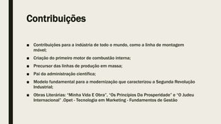 Contribuições
■ Contribuições para a indústria de todo o mundo, como a linha de montagem
móvel;
■ Criação do primeiro motor de combustão interna;
■ Precursor das linhas de produção em massa;
■ Pai da administração científica;
■ Modelo fundamental para a modernização que caracterizou a Segunda Revolução
Industrial;
■ Obras Literárias: “Minha Vida E Obra”, “Os Princípios Da Prosperidade” e “O Judeu
Internacional” .Opet - Tecnologia em Marketing - Fundamentos de Gestão
 