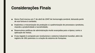 Considerações Finais
■ Henry Ford morreu em 7 de abril de 1947 de hemorragia cerebral, deixando parte
de sua fortuna à caridade;
■ Implantou a mecanização da produção e a padronização de processos e produtos,
visando a produtividade e lucratividade;
■ Desenvolveu políticas de administração muito avançadas para a época, como a
aplicação de metas;
■ O seu legado é composto por revolucionar o sistema industrial mundial, além do
registro de 161 patentes e a criação do sistema de franquias;
 
