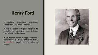 Henry Ford
 Importante engenheiro americano,
fundador da Ford Motor Company .
 Ford é responsável pela inovação da
indústria de montagem automobilística
com a Linha de Montagem.
 Ele inventou carros a preços acessíveis,
transformou o mais conhecido deles,
o Modelo T, naquele que deu rodas ao
mundo.
 