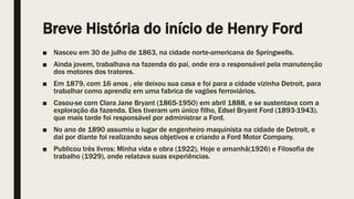 Breve História do início de Henry Ford
■ Nasceu em 30 de julho de 1863, na cidade norte-americana de Springwells.
■ Ainda jovem, trabalhava na fazenda do pai, onde era o responsável pela manutenção
dos motores dos tratores.
■ Em 1879, com 16 anos , ele deixou sua casa e foi para a cidade vizinha Detroit, para
trabalhar como aprendiz em uma fabrica de vagões ferroviários.
■ Casou-se com Clara Jane Bryant (1865-1950) em abril 1888, e se sustentava com a
exploração da fazenda. Eles tiveram um único filho, Edsel Bryant Ford (1893-1943).
que mais tarde foi responsável por administrar a Ford.
■ No ano de 1890 assumiu o lugar de engenheiro maquinista na cidade de Detroit, e
dai por diante foi realizando seus objetivos e criando a Ford Motor Company.
■ Publicou três livros: Minha vida e obra (1922), Hoje e amanhã(1926) e Filosofia de
trabalho (1929), onde relatava suas experiências.
 