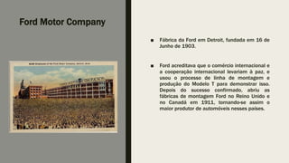 Ford Motor Company
■ Fábrica da Ford em Detroit, fundada em 16 de
Junho de 1903.
■ Ford acreditava que o comércio internacional e
a cooperação internacional levariam à paz, e
usou o processo de linha de montagem e
produção do Modelo T para demonstrar isso.
Depois do sucesso confirmado, abriu as
fábricas de montagem Ford no Reino Unido e
no Canadá em 1911, tornando-se assim o
maior produtor de automóveis nesses países.
 