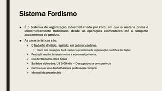 Sistema Fordismo
■ É o Sistema de organização industrial criado por Ford, em que a matéria prima é
ininterruptamente trabalhada, desde as operações elementares até o completo
acabamento do produto.
■ As características são:
 O trabalho dividido; repetido; em cadeia; contínuo.
 Com isto conseguiu Ford resolver o problema da organização científica de Taylor:
 Produzir muito, intensamente e economicamente.
 Dia de trabalho em 8 horas
 Salários dobrados: U$ 5,00/dia – Desagradou a concorrência
 Carros que seus trabalhadores pudessem comprar
 Manual do proprietário
 