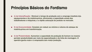 Princípios Básicos do Fordismo
■ 1) da Intensificação : Diminuir o tempo de produção com o emprego imediato dos
equipamentos e da matéria-prima, eliminando a capacidade ociosa dos
trabalhadores e máquinas, e a rápida colocação do produto no mercado.
■ 2) da Economicidade: Consiste em reduzir ao mínimo o volume do estoque da
matéria-prima em transformação.
■ 3) de Produtividade: Aumentar a capacidade de produção do homem no mesmo
período (produtividade) por meio da especialização e da linha de montagem. O
operário ganha mais e o empresário tem maior produção.
 