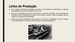 Linha de Produção
■ É um sistema racional de produção em massa, que transformou radicalmente a indústria
automobilística na primeira metade do século XX.
■ Para ter um produto mais barato, Ford inventou a linha de montagem. As várias etapas de
fabricação foram distribuídas ao longo de uma esteira rolante e cada empregado deveria
acoplar um componente padronizado.
■ “Poupe dez passos diariamente para cada um dos 12 mil empregados e você vai poupar
trinta quilômetros de movimento desnecessário e energia desperdiçada.”
 
