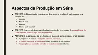 Aspectos da Produção em Série
■ ASPECTO 1 - Na produção em série ou de massa, o produto é padronizado em
relação ao;
 Material
 Mão-de-obra
 Desenho
 Mínimo custo possível
■ ASPECTO 2 - A condição de existência da produção em massa, é a capacidade de
consumo em massa, seja real ou potencial .
■ ASPECTO 3 - A condução da produção em massa é a simplicidade em 3 passos:
 A progressão do produto é planejada, ordenada e contínua ;
 O trabalho é entregue ao trabalhador em vez do mesmo ter que buscá-lo;
 As operações são analisadas em todos os seus elementos constituintes.
 
