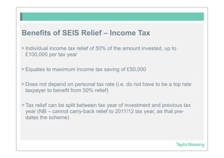 Benefits of SEIS Relief – Income Tax
> Individual income tax relief of 50% of the amount invested, up to
  £100,000 per tax year

> Equates to maximum income tax saving of £50,000

> Does not depend on personal tax rate (i.e. do not have to be a top rate
  taxpayer to benefit from 50% relief)

> Tax relief can be split between tax year of investment and previous tax
  year (NB – cannot carry-back relief to 2011/12 tax year, as that pre-
  dates the scheme)
 