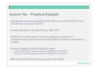 Income Tax – Practical Example
> Investor has income tax liability of £25,000 for tax year 2012/2013 and
  £28,000 for tax year 2013/2014

> Invests £80,000 in new SEIS fund in May 2013

> SEIS fund invests money in various companies during 2013 –
  companies each spend funds and issue SEIS compliance certificates to
  investor

> Investor entitled to £40,000 SEIS tax relief:
   - Claims £28,000 to clear income tax liability for 2013/2014
   - Claims £12,000 against income tax liability for 2012/2013

> Net income tax liability for two tax years of £13,000
 