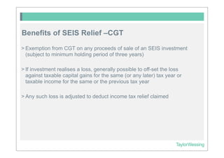 Benefits of SEIS Relief –CGT
> Exemption from CGT on any proceeds of sale of an SEIS investment
  (subject to minimum holding period of three years)

> If investment realises a loss, generally possible to off-set the loss
  against taxable capital gains for the same (or any later) tax year or
  taxable income for the same or the previous tax year

> Any such loss is adjusted to deduct income tax relief claimed
 