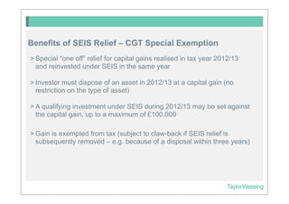 Benefits of SEIS Relief – CGT Special Exemption
> Special “one off” relief for capital gains realised in tax year 2012/13
  and reinvested under SEIS in the same year

> Investor must dispose of an asset in 2012/13 at a capital gain (no
  restriction on the type of asset)

> A qualifying investment under SEIS during 2012/13 may be set against
  the capital gain, up to a maximum of £100,000

> Gain is exempted from tax (subject to claw-back if SEIS relief is
  subsequently removed – e.g. because of a disposal within three years)
 