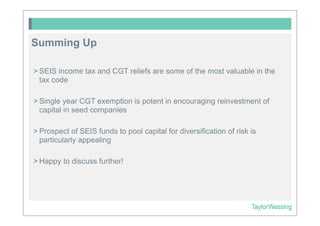 Summing Up

> SEIS income tax and CGT reliefs are some of the most valuable in the
  tax code

> Single year CGT exemption is potent in encouraging reinvestment of
  capital in seed companies

> Prospect of SEIS funds to pool capital for diversification of risk is
  particularly appealing

> Happy to discuss further!
 