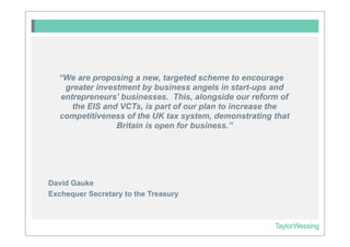 “We are proposing a new, targeted scheme to encourage
   greater investment by business angels in start-ups and
  entrepreneurs’ businesses. This, alongside our reform of
     the EIS and VCTs, is part of our plan to increase the
  competitiveness of the UK tax system, demonstrating that
                Britain is open for business.”




David Gauke
Exchequer Secretary to the Treasury
 