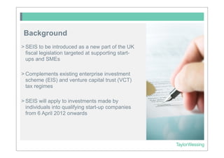 Background
> SEIS to be introduced as a new part of the UK
  fiscal legislation targeted at supporting start-
  ups and SMEs

> Complements existing enterprise investment
  scheme (EIS) and venture capital trust (VCT)
  tax regimes

> SEIS will apply to investments made by
  individuals into qualifying start-up companies
  from 6 April 2012 onwards
 