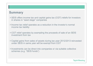 Summary
> SEIS offers income tax and capital gains tax (CGT) reliefs for investors
  in shares in “seed stage” companies

> Income tax relief operates as a reduction in the investor’s normal
  income tax liability

> CGT relief operates by exempting the proceeds of sale of an SEIS
  investment from tax

> Capital gains from sales of assets during tax year 2012/2013 reinvested
  under SEIS in same year will be exempt from CGT

> Investments can be direct into companies or via suitable collective
  schemes (e.g. “SEIS funds”)
 