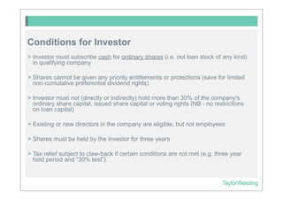 Conditions for Investor
> Investor must subscribe cash for ordinary shares (i.e. not loan stock of any kind)
  in qualifying company

> Shares cannot be given any priority entitlements or protections (save for limited
  non-cumulative preferential dividend rights)

> Investor must not (directly or indirectly) hold more than 30% of the company's
  ordinary share capital, issued share capital or voting rights (NB - no restrictions
  on loan capital)

> Existing or new directors in the company are eligible, but not employees

> Shares must be held by the investor for three years

> Tax relief subject to claw-back if certain conditions are not met (e.g. three year
  hold period and “30% test”)
 