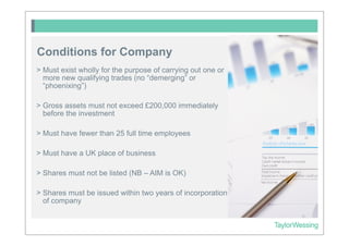 Conditions for Company
> Must exist wholly for the purpose of carrying out one or
  more new qualifying trades (no “demerging” or
  “phoenixing”)

> Gross assets must not exceed £200,000 immediately
  before the investment

> Must have fewer than 25 full time employees

> Must have a UK place of business

> Shares must not be listed (NB – AIM is OK)

> Shares must be issued within two years of incorporation
  of company
 