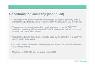 Conditions for Company (continued)
> The company must not control or be controlled by another company or be a
  member of a partnership (more restrictive than the equivalent EIS provisions)

> The company must not have raised any investment under the EIS/ VCT
  schemes previously (NB – can raise EIS/VCT money after, once it has spent
  at least 75% of the SEIS funds)

> Capital raised under the scheme must be used by the company in a qualifying
  activity within three years

> Tax relief cannot be claimed until company has spent 70% of SEIS money in
  its qualifying activity

> Maximum of £150,000 can be raised under SEIS
 