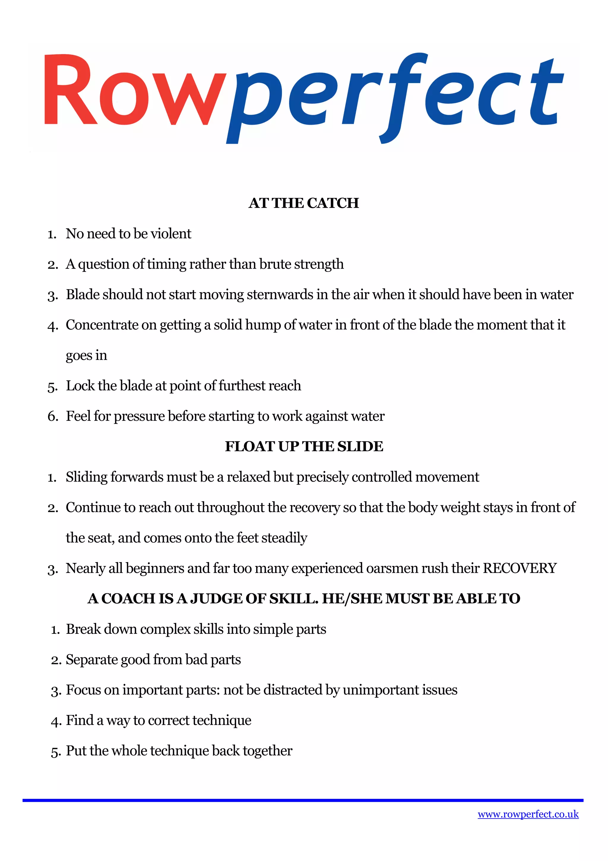 AT THE CATCH

1. No need to be violent

2. A question of timing rather than brute strength

3. Blade should not start moving sternwards in the air when it should have been in water

4. Concentrate on getting a solid hump of water in front of the blade the moment that it

   goes in

5. Lock the blade at point of furthest reach

6. Feel for pressure before starting to work against water

                              FLOAT UP THE SLIDE

1. Sliding forwards must be a relaxed but precisely controlled movement

2. Continue to reach out throughout the recovery so that the body weight stays in front of

   the seat, and comes onto the feet steadily

3. Nearly all beginners and far too many experienced oarsmen rush their RECOVERY

      A COACH IS A JUDGE OF SKILL. HE/SHE MUST BE ABLE TO

1. Break down complex skills into simple parts

2. Separate good from bad parts

3. Focus on important parts: not be distracted by unimportant issues

4. Find a way to correct technique

5. Put the whole technique back together



                                                                         www.rowperfect.co.uk
 